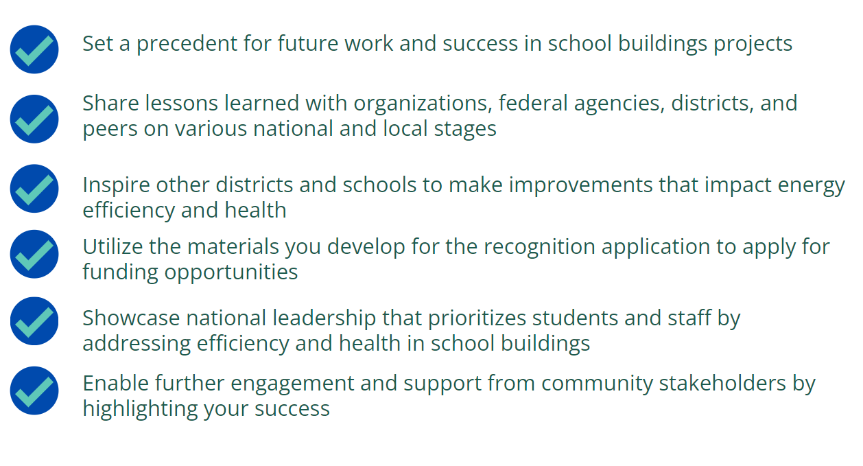 Benefits of Recognition: Set a precedent for future work and success in school buildings projects Share lessons learned with organizations, federal agencies, districts, and peers on various national and local stages Inspire other districts and schools to make improvements that impact energy efficiency and health Utilize the materials you develop for the recognition application to apply for funding opportunities  Showcase national leadership that prioritizes students and staff by addressing efficiency and health in school buildings Enable further engagement and support from community stakeholders by highlighting your success